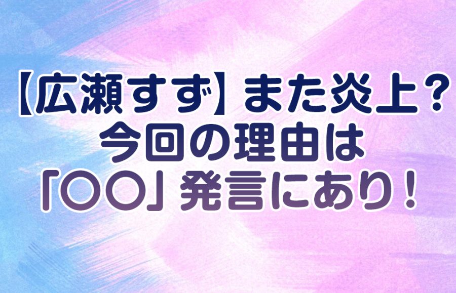 【広瀬すず】また炎上? 今回の理由は「〇〇」発言にあり!
