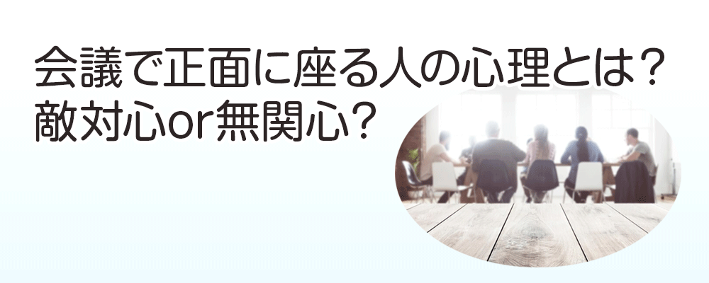 会議で正面に座る人の心理とは？敵対心or無関心？